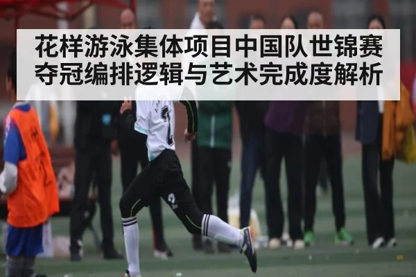 花样游泳集体项目中国队世锦赛夺冠编排逻辑与艺术完成度解析
