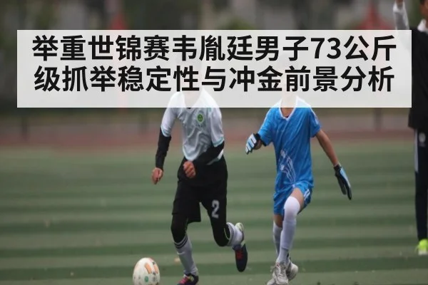 举重世锦赛韦胤廷男子73公斤级抓举稳定性与冲金前景分析