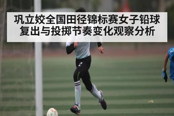 巩立姣全国田径锦标赛女子铅球复出与投掷节奏变化观察分析