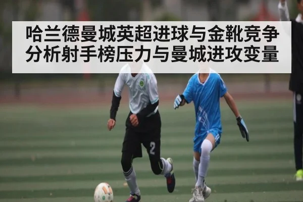 哈兰德曼城英超进球与金靴竞争分析射手榜压力与曼城进攻变量 - kaiyun